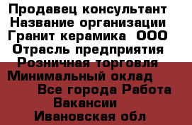 Продавец-консультант › Название организации ­ Гранит-керамика, ООО › Отрасль предприятия ­ Розничная торговля › Минимальный оклад ­ 30 000 - Все города Работа » Вакансии   . Ивановская обл.